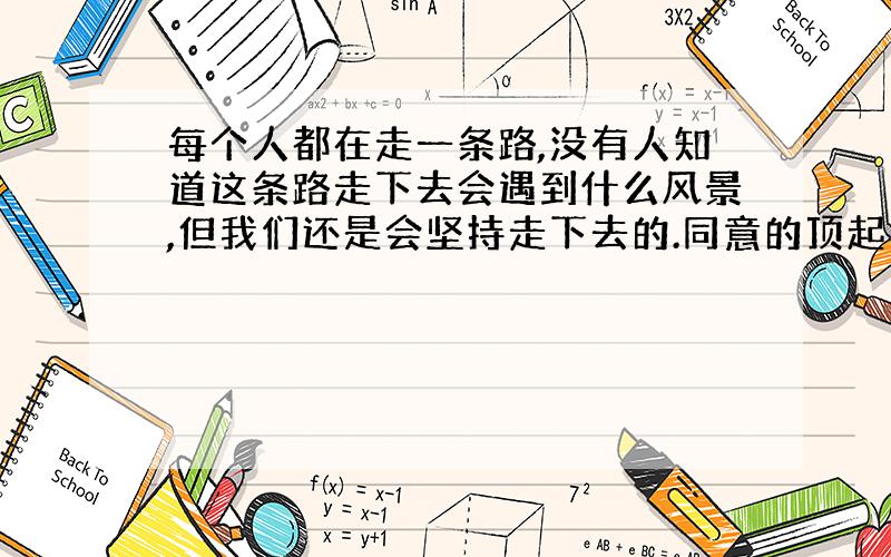 每个人都在走一条路,没有人知道这条路走下去会遇到什么风景,但我们还是会坚持走下去的.同意的顶起