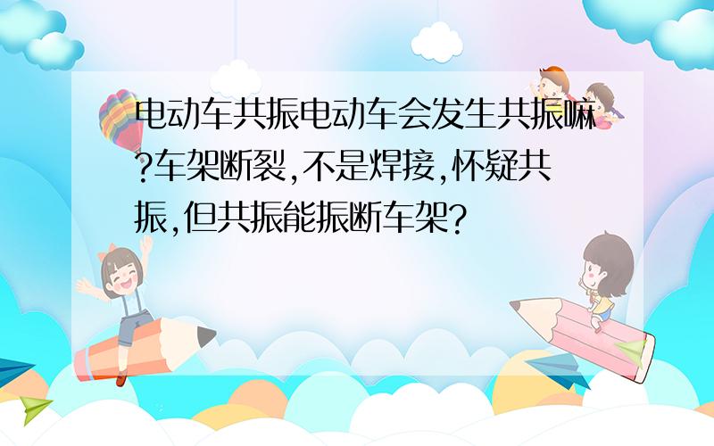 电动车共振电动车会发生共振嘛?车架断裂,不是焊接,怀疑共振,但共振能振断车架?