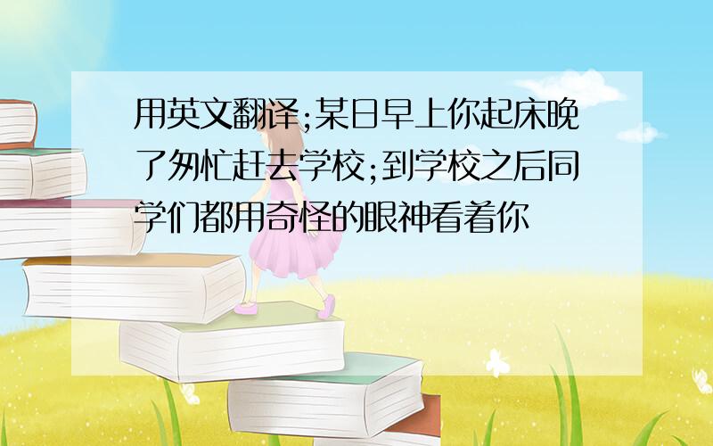 用英文翻译;某日早上你起床晚了匆忙赶去学校;到学校之后同学们都用奇怪的眼神看着你