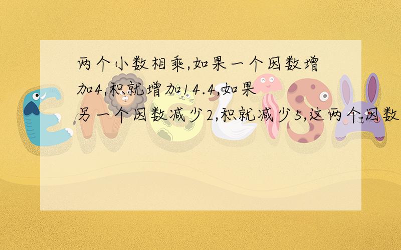 两个小数相乘,如果一个因数增加4,积就增加14.4,如果另一个因数减少2,积就减少5,这两个因数原来分别是（ ）和（ ）