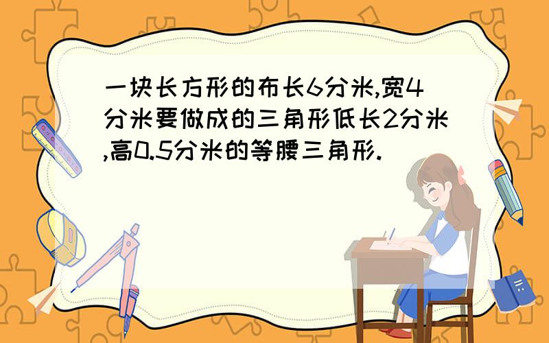 一块长方形的布长6分米,宽4分米要做成的三角形低长2分米,高0.5分米的等腰三角形.