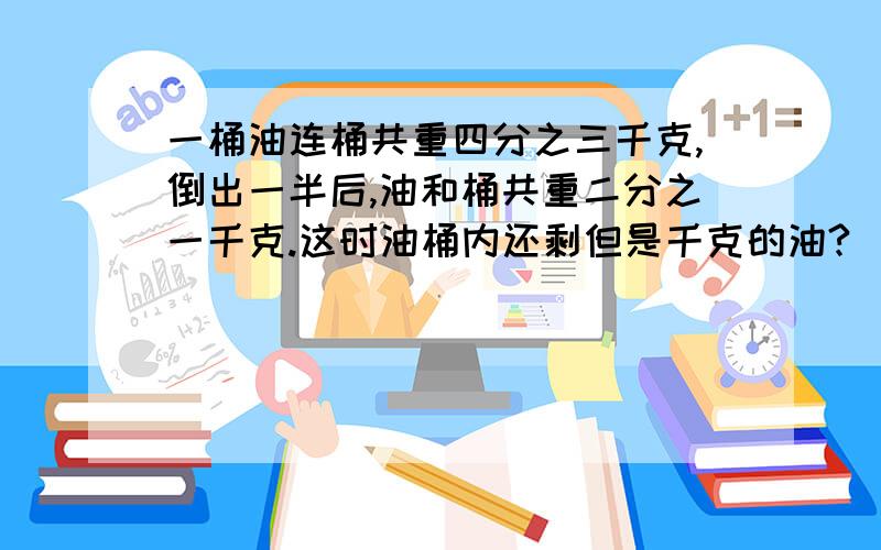 一桶油连桶共重四分之三千克,倒出一半后,油和桶共重二分之一千克.这时油桶内还剩但是千克的油?