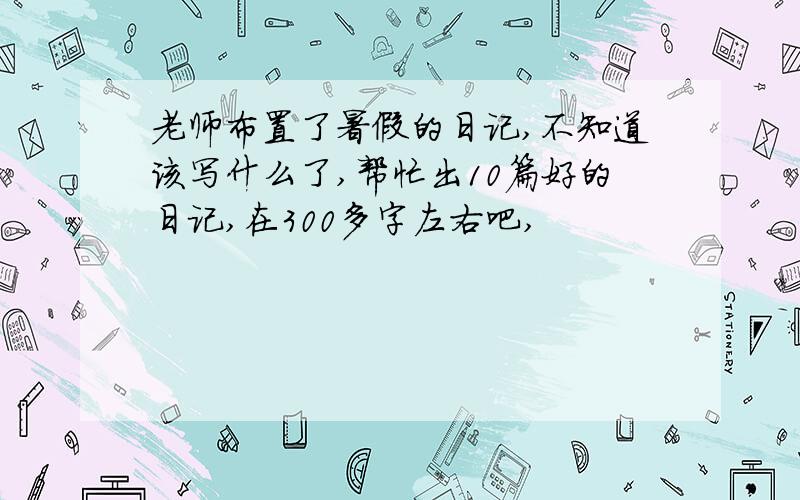 老师布置了暑假的日记,不知道该写什么了,帮忙出10篇好的日记,在300多字左右吧,