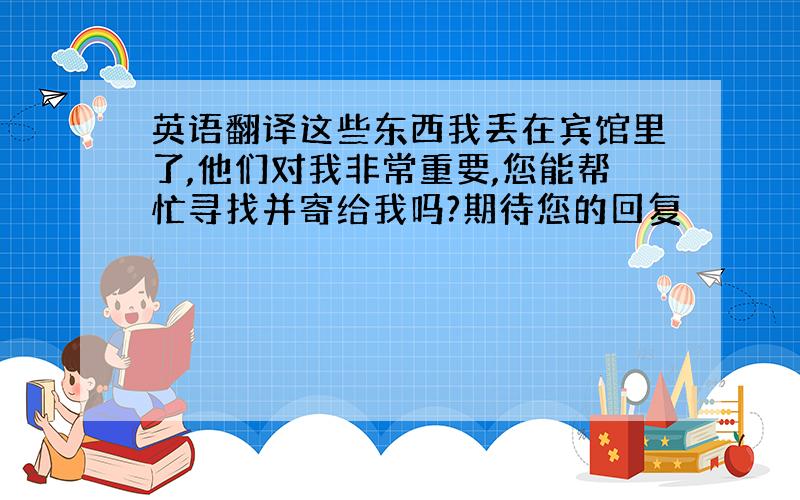 英语翻译这些东西我丢在宾馆里了,他们对我非常重要,您能帮忙寻找并寄给我吗?期待您的回复