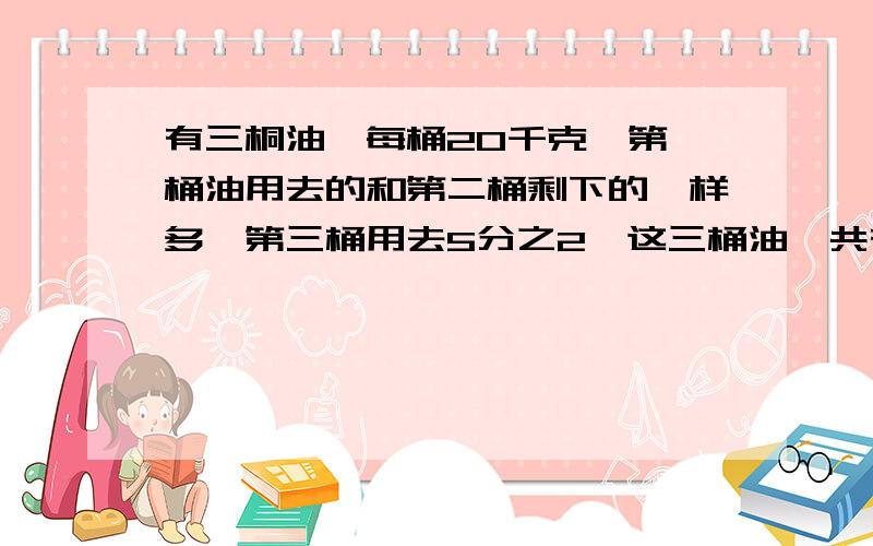 有三桐油,每桶20千克,第一桶油用去的和第二桶剩下的一样多,第三桶用去5分之2,这三桶油一共有多少千克