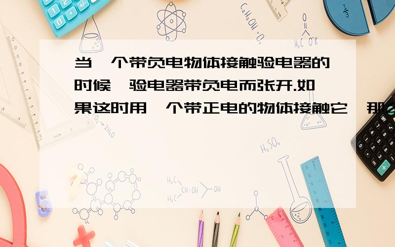 当一个带负电物体接触验电器的时候,验电器带负电而张开.如果这时用一个带正电的物体接触它,那么金属片会合拢,为什么呢?