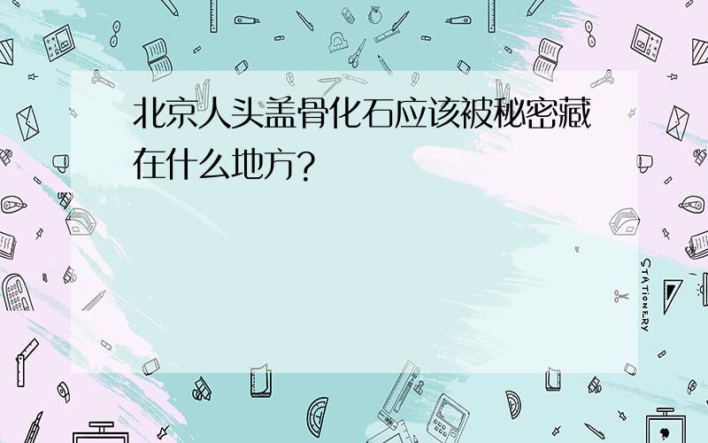 北京人头盖骨化石应该被秘密藏在什么地方?