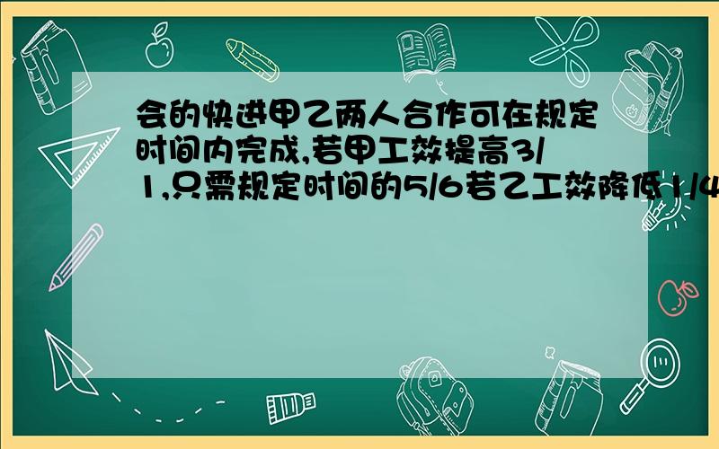 会的快进甲乙两人合作可在规定时间内完成,若甲工效提高3/1,只需规定时间的5/6若乙工效降低1/4,则推迟15分钟完成.