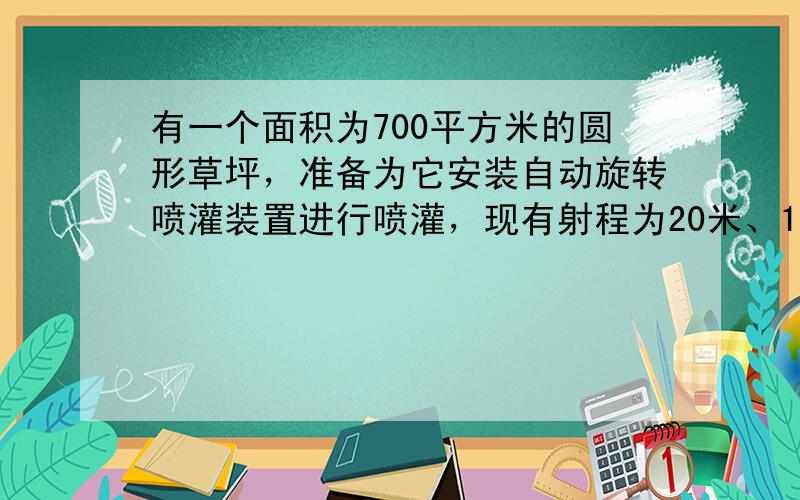 有一个面积为700平方米的圆形草坪，准备为它安装自动旋转喷灌装置进行喷灌，现有射程为20米、15米和10米的三种装置．你