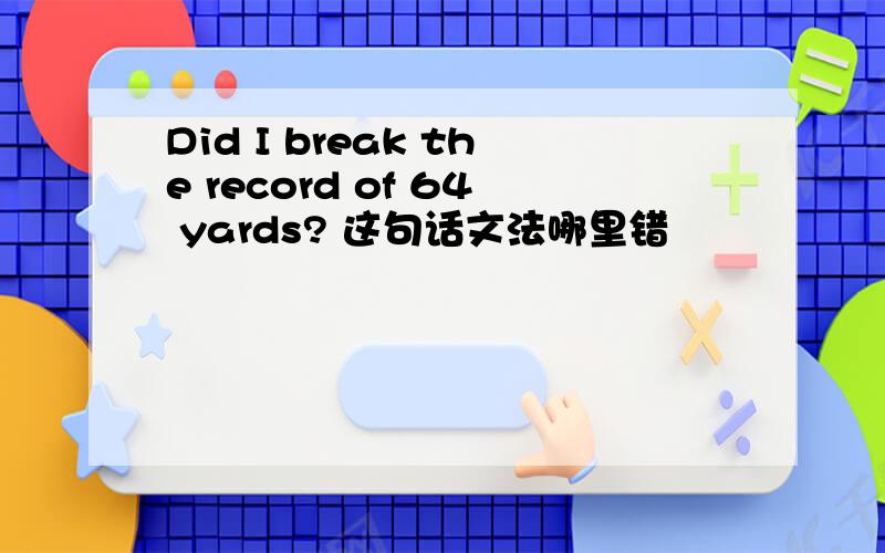 Did I break the record of 64 yards? 这句话文法哪里错