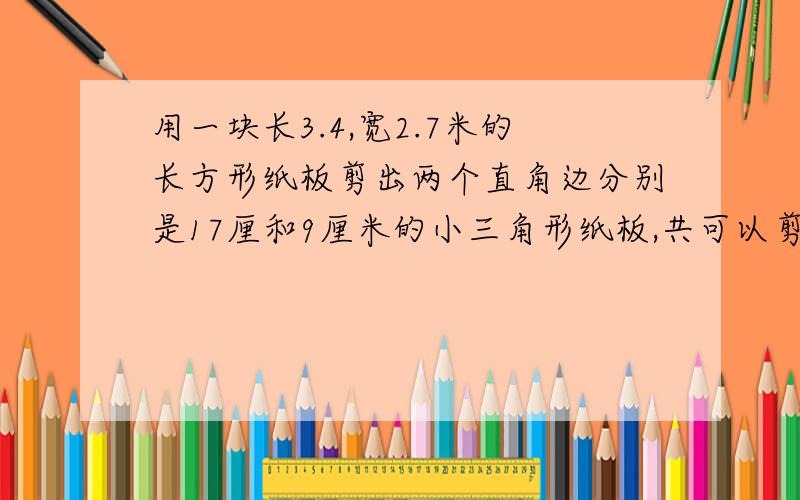 用一块长3.4,宽2.7米的长方形纸板剪出两个直角边分别是17厘和9厘米的小三角形纸板,共可以剪多少个?