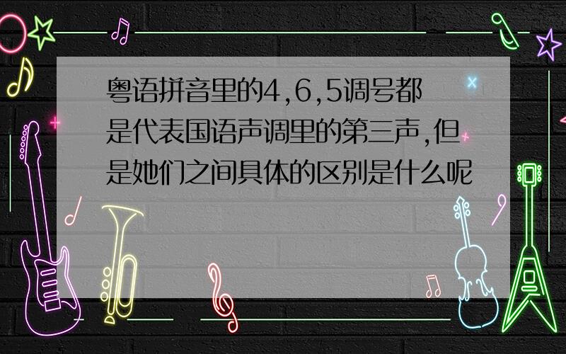 粤语拼音里的4,6,5调号都是代表国语声调里的第三声,但是她们之间具体的区别是什么呢