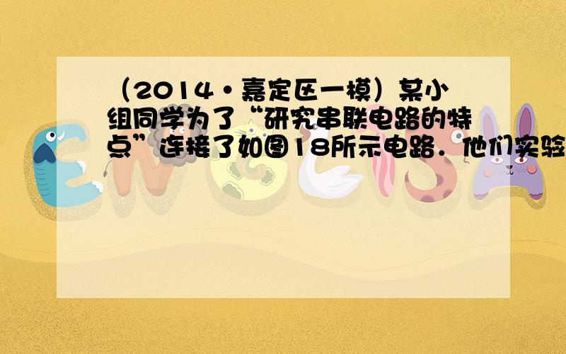 （2014•嘉定区一模）某小组同学为了“研究串联电路的特点”连接了如图18所示电路．他们实验操作步骤正确，电路元件完好，