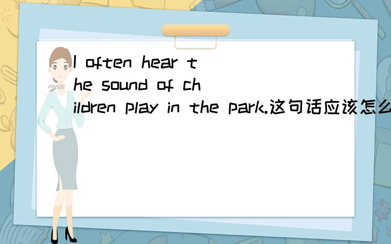 I often hear the sound of children play in the park.这句话应该怎么理