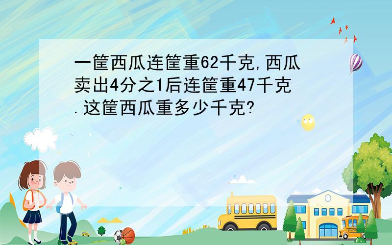 一筐西瓜连筐重62千克,西瓜卖出4分之1后连筐重47千克.这筐西瓜重多少千克?