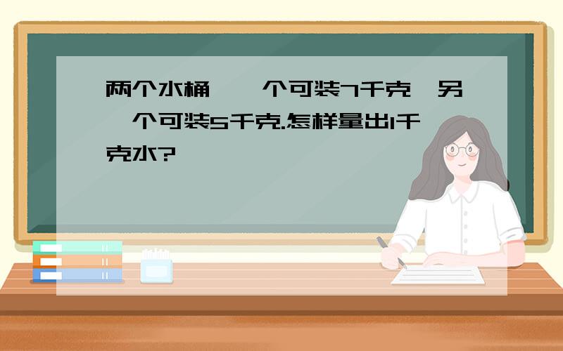 两个水桶,一个可装7千克,另一个可装5千克.怎样量出1千克水?