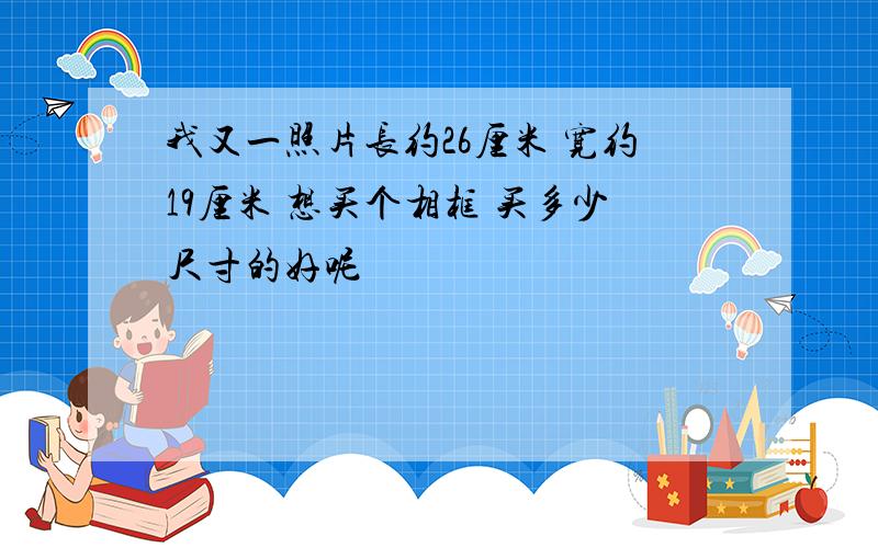 我又一照片长约26厘米 宽约19厘米 想买个相框 买多少尺寸的好呢