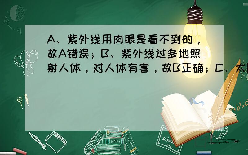 A、紫外线用肉眼是看不到的，故A错误；B、紫外线过多地照射人体，对人体有害，故B正确；C、太阳光是紫外