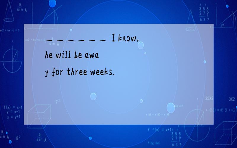 ______ I know,he will be away for three weeks.