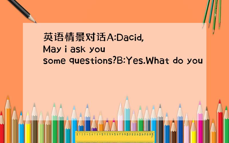 英语情景对话A:Dacid,May i ask you some questions?B:Yes.What do you