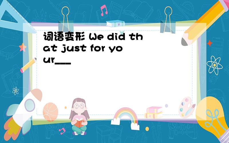 词语变形 We did that just for your___