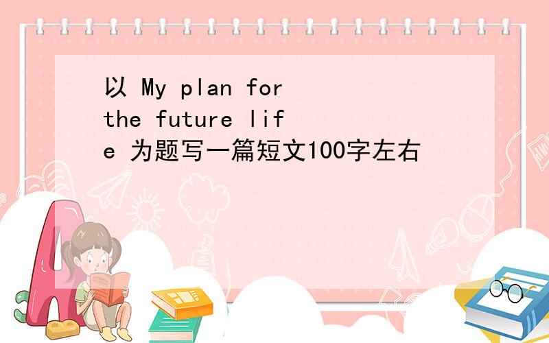 以 My plan for the future life 为题写一篇短文100字左右