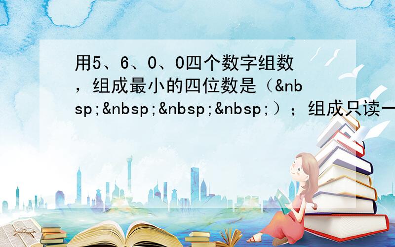 用5、6、0、0四个数字组数，组成最小的四位数是（    ）；组成只读一个0的四