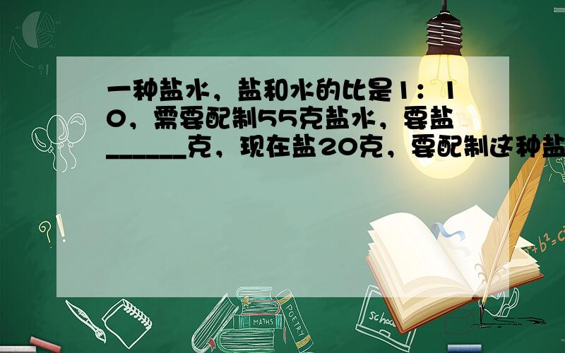 一种盐水，盐和水的比是1：10，需要配制55克盐水，要盐______克，现在盐20克，要配制这种盐水，需要水______