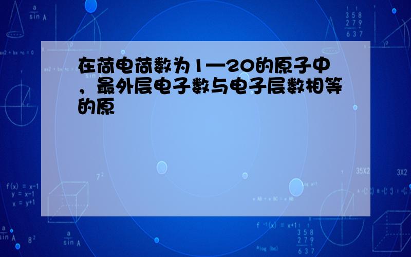 在荷电荷数为1—20的原子中，最外层电子数与电子层数相等的原