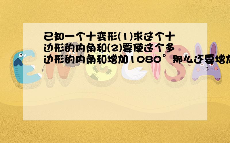 已知一个十变形(1)求这个十边形的内角和(2)要使这个多边形的内角和增加1080°那么还要增加几条边（3）要使这个多边形