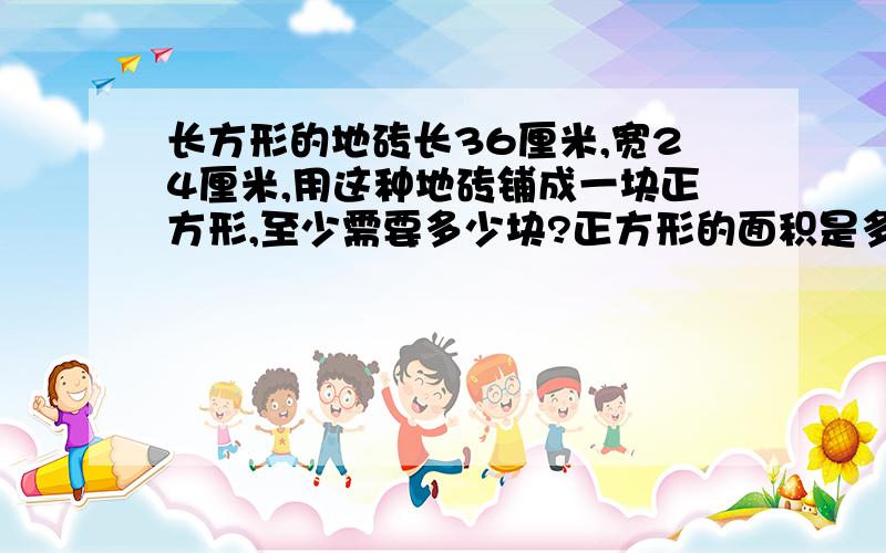 长方形的地砖长36厘米,宽24厘米,用这种地砖铺成一块正方形,至少需要多少块?正方形的面积是多少平方分