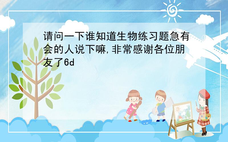 请问一下谁知道生物练习题急有会的人说下嘛,非常感谢各位朋友了6d