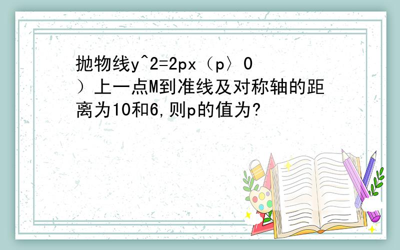 抛物线y^2=2px（p〉0）上一点M到准线及对称轴的距离为10和6,则p的值为?