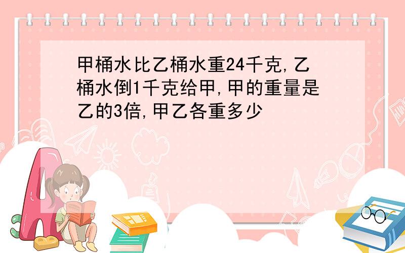 甲桶水比乙桶水重24千克,乙桶水倒1千克给甲,甲的重量是乙的3倍,甲乙各重多少