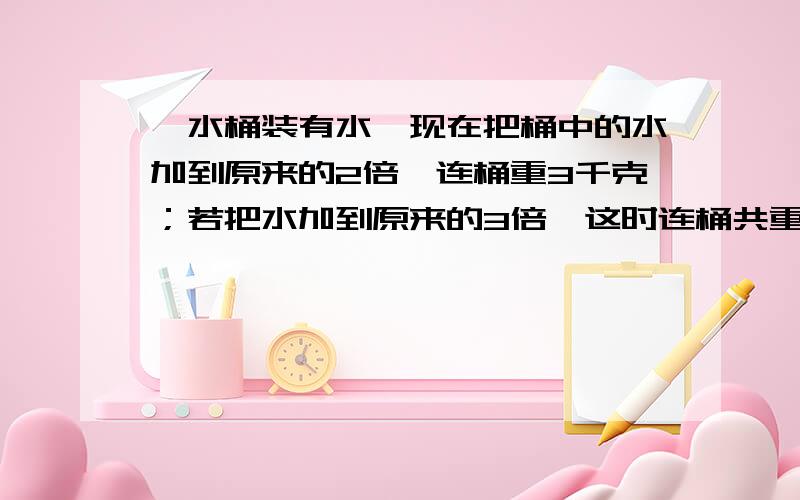 一水桶装有水,现在把桶中的水加到原来的2倍,连桶重3千克；若把水加到原来的3倍,这时连桶共重4千克.问原来桶中有多少千克