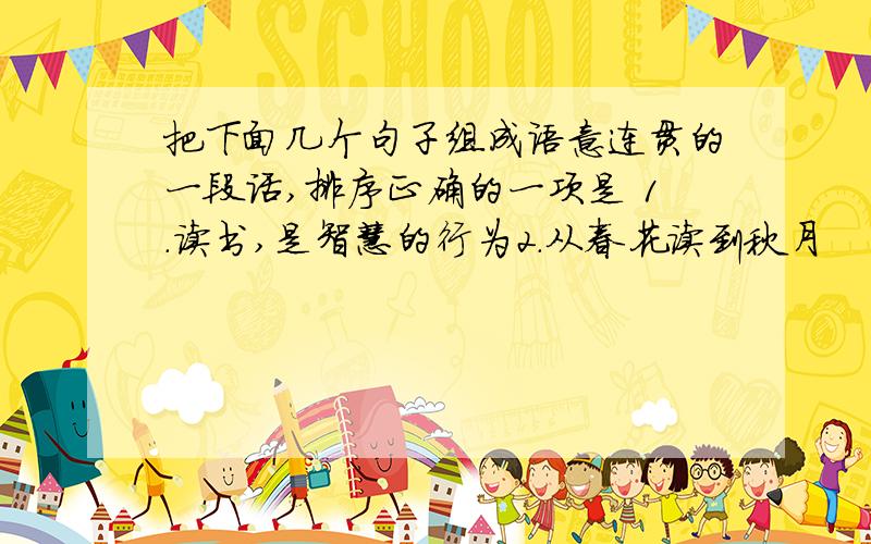 把下面几个句子组成语意连贯的一段话,排序正确的一项是 1.读书,是智慧的行为2.从春花读到秋月