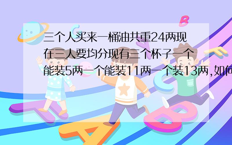 三个人买来一桶油共重24两现在三人要均分现有三个杯子一个能装5两一个能装11两一个装13两,如何均分这桶油