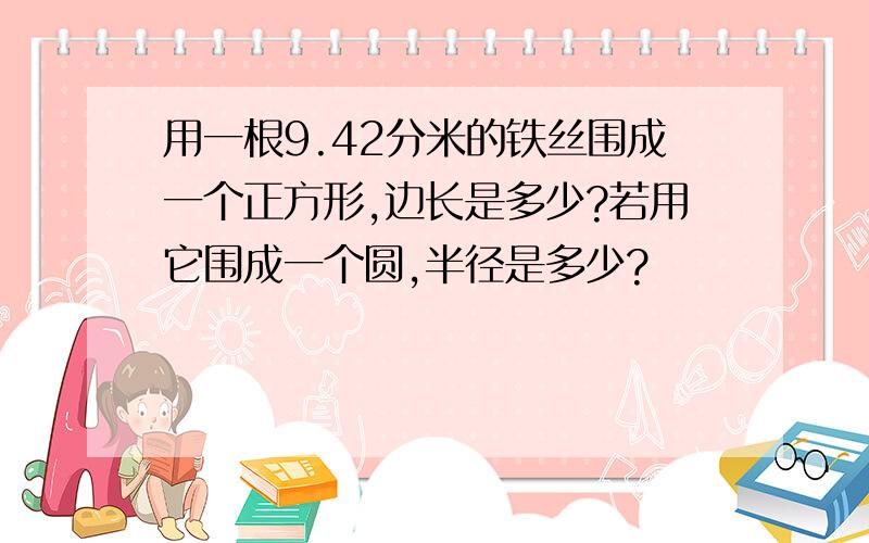 用一根9.42分米的铁丝围成一个正方形,边长是多少?若用它围成一个圆,半径是多少?