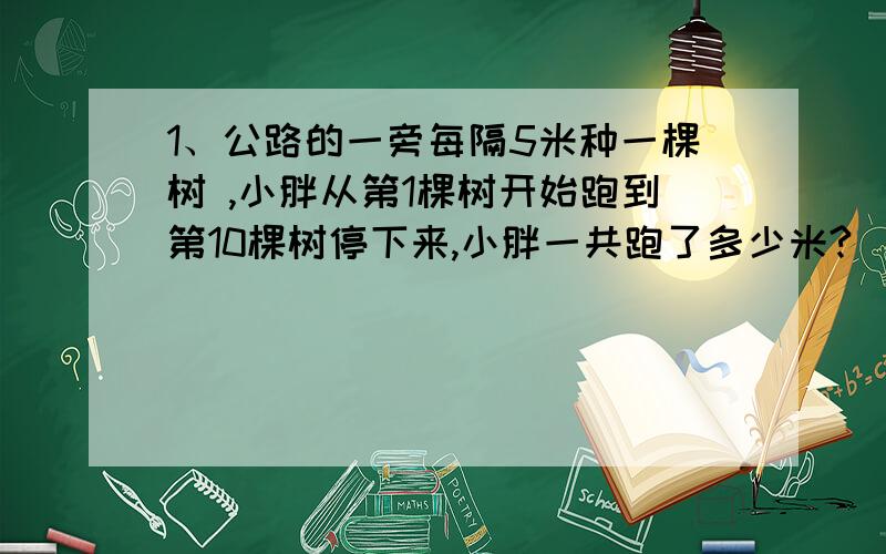 1、公路的一旁每隔5米种一棵树 ,小胖从第1棵树开始跑到第10棵树停下来,小胖一共跑了多少米?