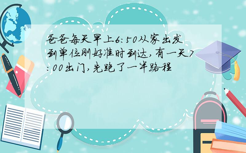 爸爸每天早上6：50从家出发到单位刚好准时到达,有一天7：00出门,先跑了一半路程