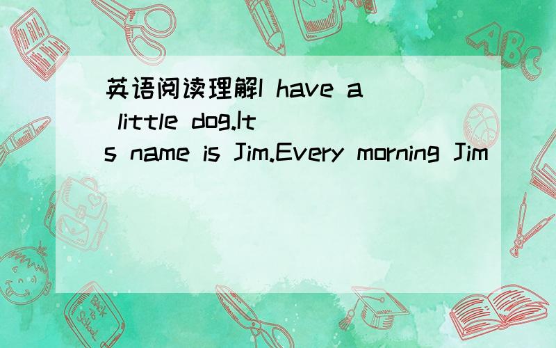 英语阅读理解I have a little dog.Its name is Jim.Every morning Jim