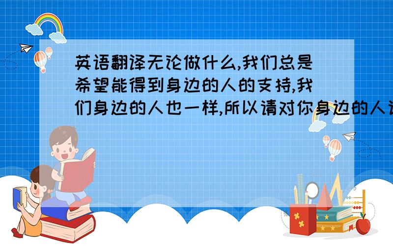 英语翻译无论做什么,我们总是希望能得到身边的人的支持,我们身边的人也一样,所以请对你身边的人说:我会一直支持你.