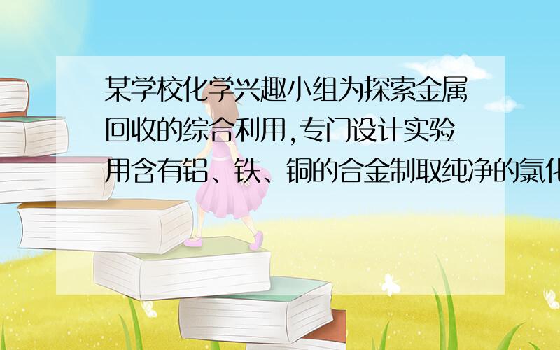 某学校化学兴趣小组为探索金属回收的综合利用,专门设计实验用含有铝、铁、铜的合金制取纯净的氯化铝溶液