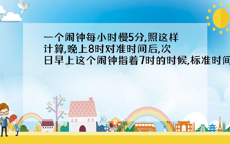 一个闹钟每小时慢5分,照这样计算,晚上8时对准时间后,次日早上这个闹钟指着7时的时候,标准时间是多少?