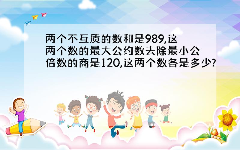 两个不互质的数和是989,这两个数的最大公约数去除最小公倍数的商是120,这两个数各是多少?