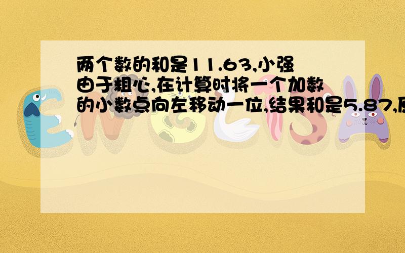 两个数的和是11.63,小强由于粗心,在计算时将一个加数的小数点向左移动一位,结果和是5.87,原来两个加数各是（）和（