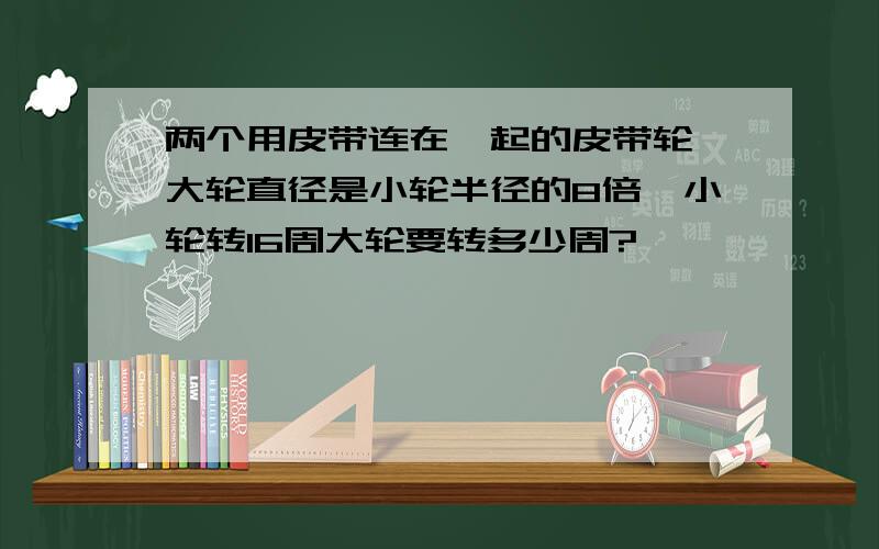 两个用皮带连在一起的皮带轮,大轮直径是小轮半径的8倍,小轮转16周大轮要转多少周?