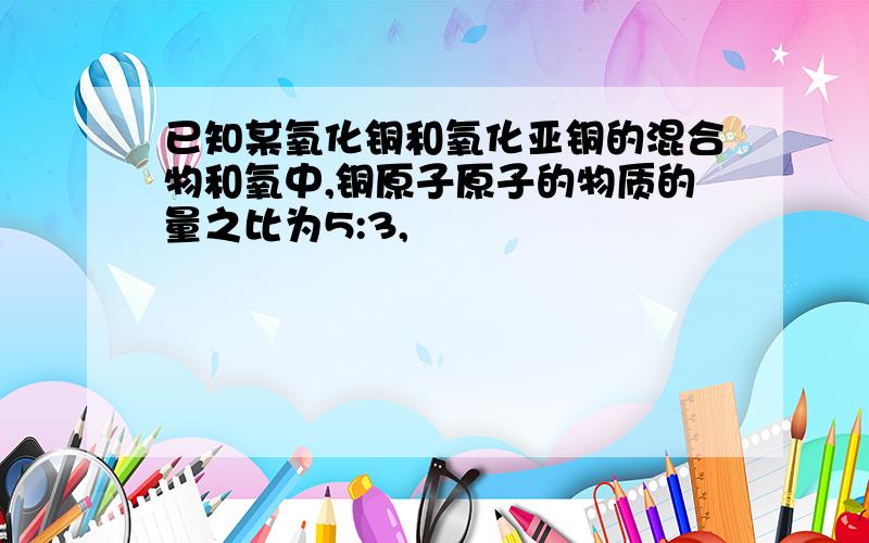 已知某氧化铜和氧化亚铜的混合物和氧中,铜原子原子的物质的量之比为5:3,