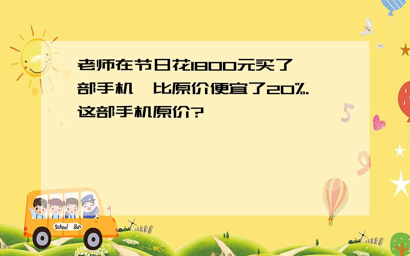 老师在节日花1800元买了一部手机,比原价便宜了20%.这部手机原价?