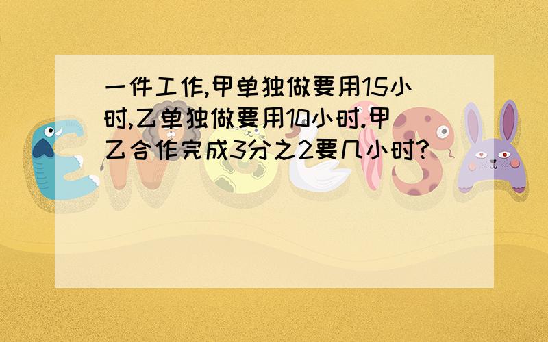 一件工作,甲单独做要用15小时,乙单独做要用10小时.甲乙合作完成3分之2要几小时?